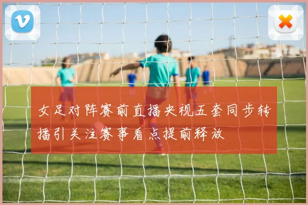女足对阵赛前直播央视五套同步转播引关注赛事看点提前释放