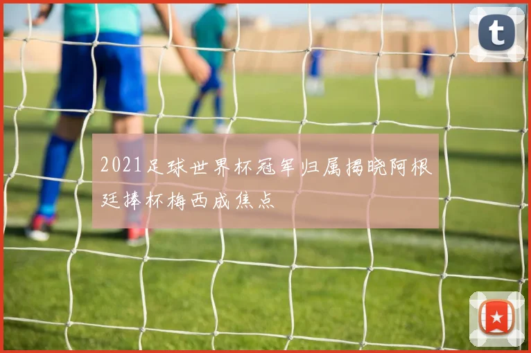 2021足球世界杯冠军归属揭晓阿根廷捧杯梅西成焦点