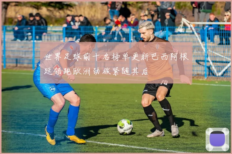 世界足球前十名榜单更新巴西阿根廷领跑欧洲劲旅紧随其后