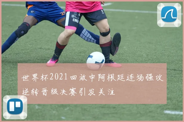 世界杯2021回放中阿根廷连场强攻逆转晋级决赛引发关注