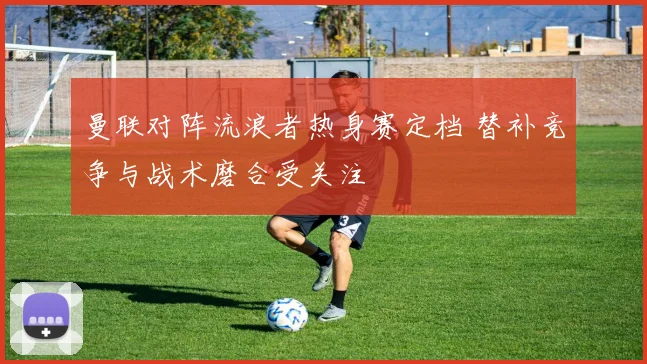 曼联对阵流浪者热身赛定档 替补竞争与战术磨合受关注