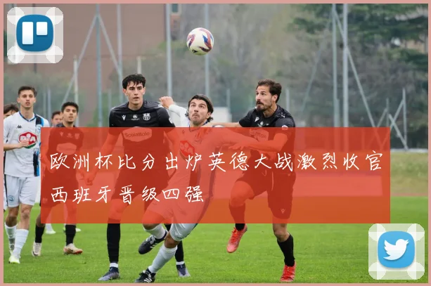 欧洲杯比分出炉英德大战激烈收官西班牙晋级四强