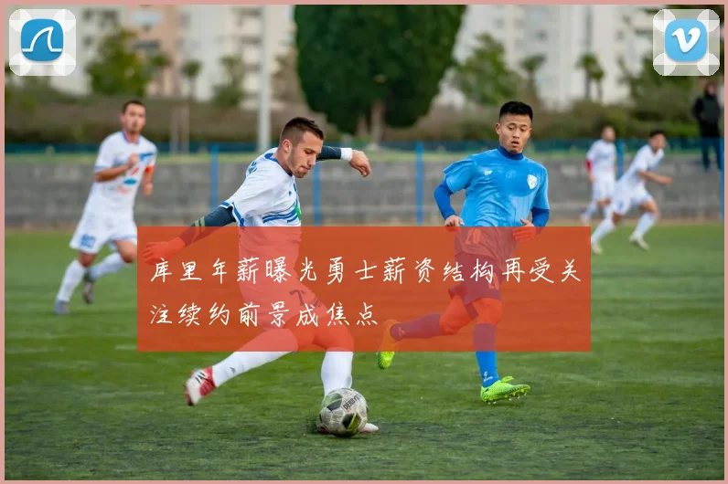 库里年薪曝光勇士薪资结构再受关注续约前景成焦点