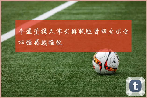 李盈莹携天津女排取胜晋级全运会四强再战强敌