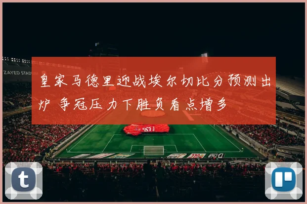 皇家马德里迎战埃尔切比分预测出炉 争冠压力下胜负看点增多