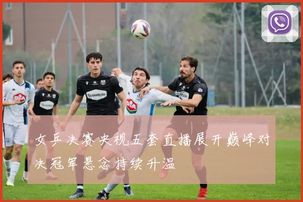 女乒决赛央视五套直播展开巅峰对决冠军悬念持续升温