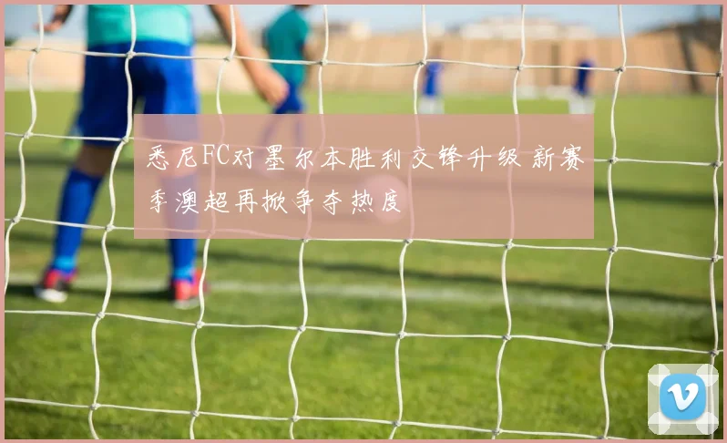 悉尼FC对墨尔本胜利交锋升级 新赛季澳超再掀争夺热度