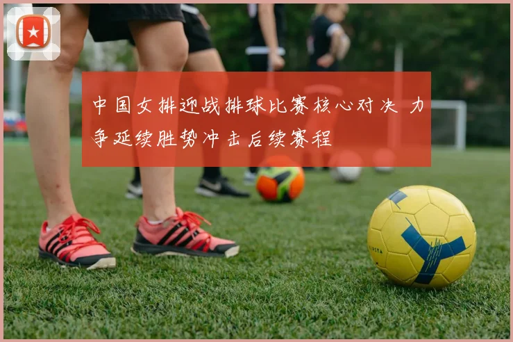 中国女排迎战排球比赛核心对决 力争延续胜势冲击后续赛程