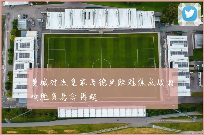曼城对决皇家马德里欧冠焦点战打响胜负悬念再起