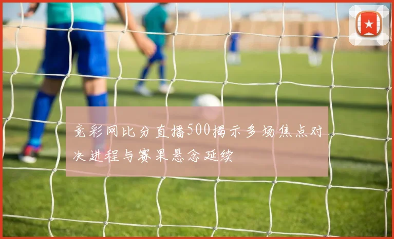 竞彩网比分直播500揭示多场焦点对决进程与赛果悬念延续