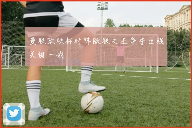 曼联欧联杯对阵欧联之王争夺出线关键一战