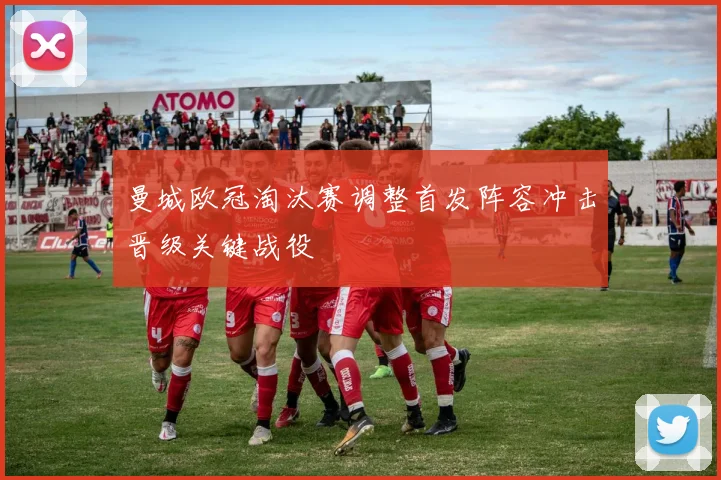 曼城欧冠淘汰赛调整首发阵容冲击晋级关键战役