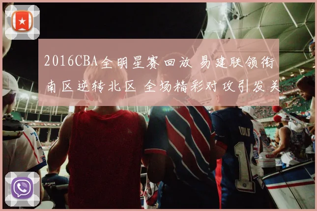 2016CBA全明星赛回放 易建联领衔南区逆转北区 全场精彩对攻引发关注