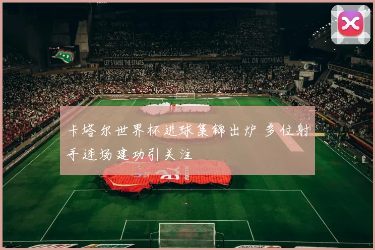卡塔尔世界杯进球集锦出炉 多位射手连场建功引关注