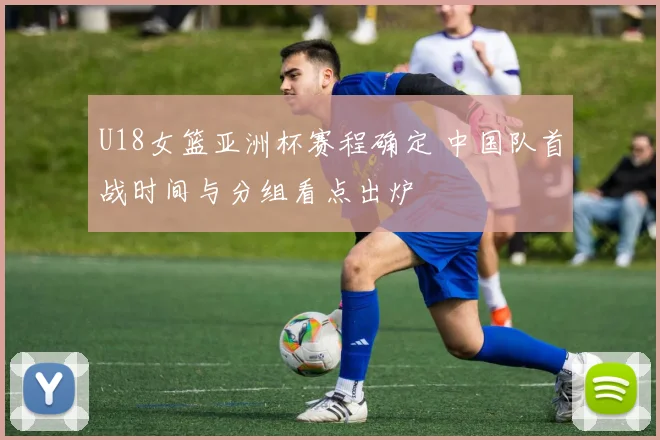 U18女篮亚洲杯赛程确定 中国队首战时间与分组看点出炉