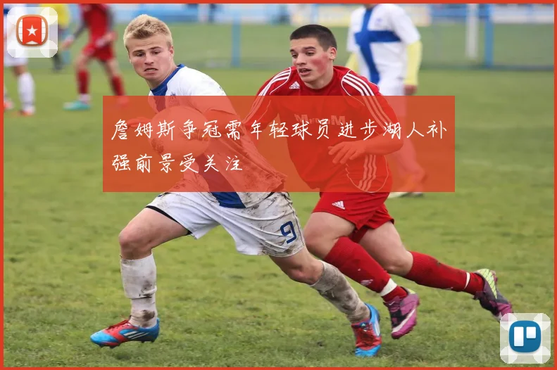 詹姆斯争冠需年轻球员进步湖人补强前景受关注