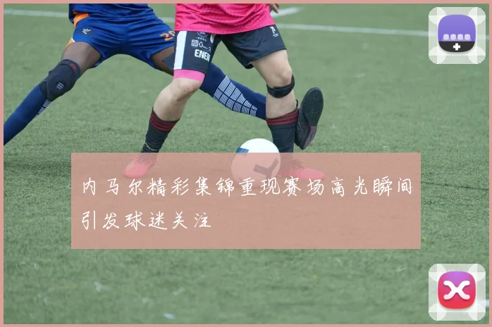内马尔精彩集锦重现赛场高光瞬间引发球迷关注