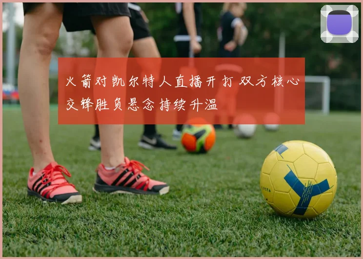 火箭对凯尔特人直播开打 双方核心交锋胜负悬念持续升温