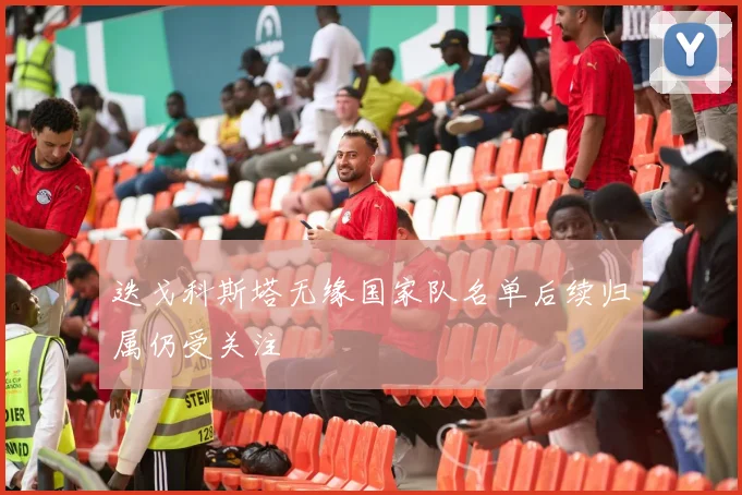 迭戈科斯塔无缘国家队名单后续归属仍受关注