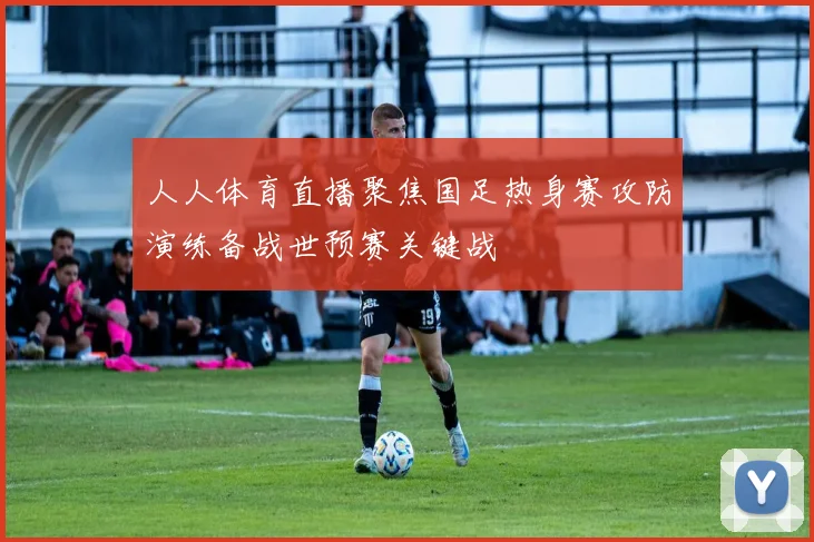 人人体育直播聚焦国足热身赛攻防演练备战世预赛关键战