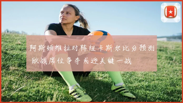 阿斯顿维拉对阵纽卡斯尔比分预测 欧战席位争夺或迎关键一战