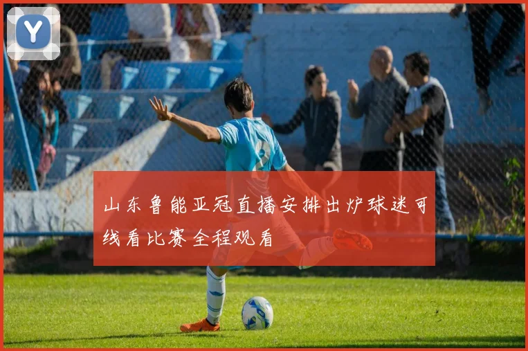 山东鲁能亚冠直播安排出炉球迷可线看比赛全程观看
