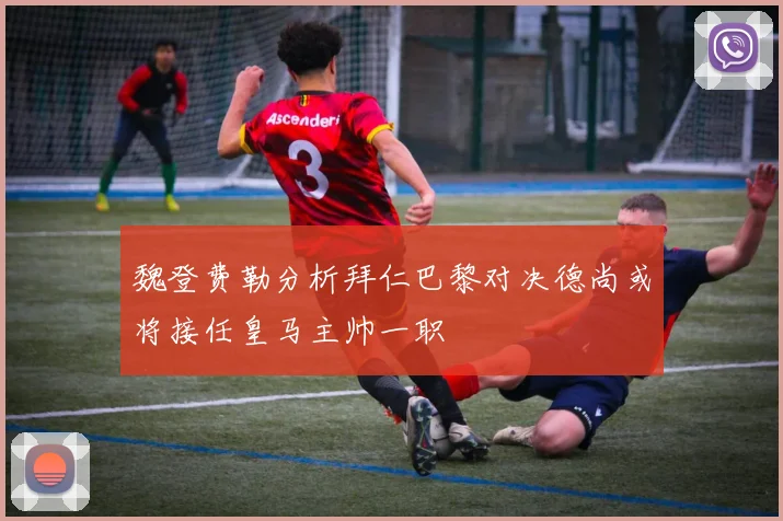 魏登费勒分析拜仁巴黎对决德尚或将接任皇马主帅一职