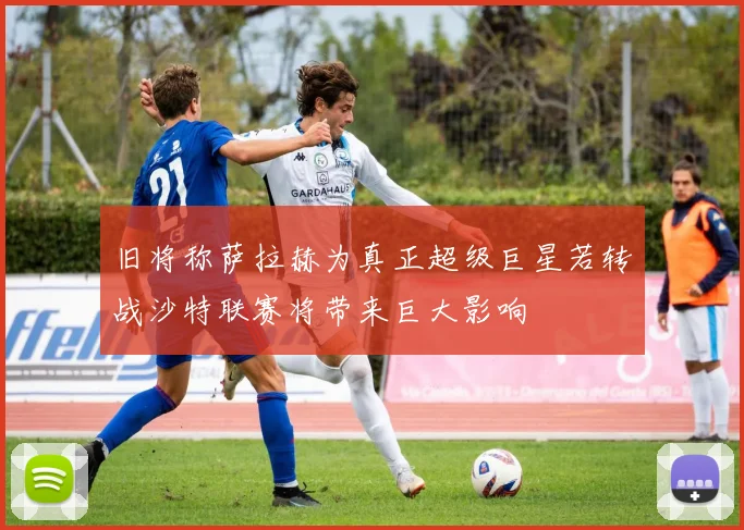 旧将称萨拉赫为真正超级巨星若转战沙特联赛将带来巨大影响