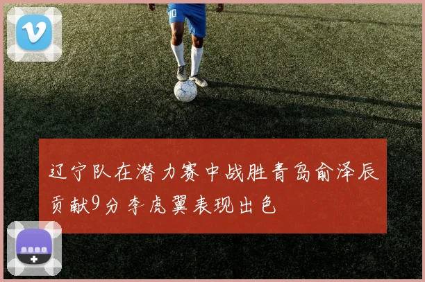 辽宁队在潜力赛中战胜青岛俞泽辰贡献9分李虎翼表现出色