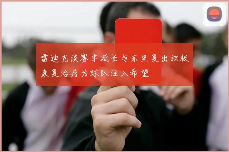 雷迪克谈赛季延长与东里复出积极康复治疗为球队注入希望