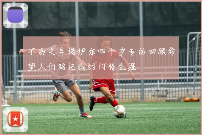 不惑之年诺伊尔四十岁专访回顾希望人们铭记我的门将生涯