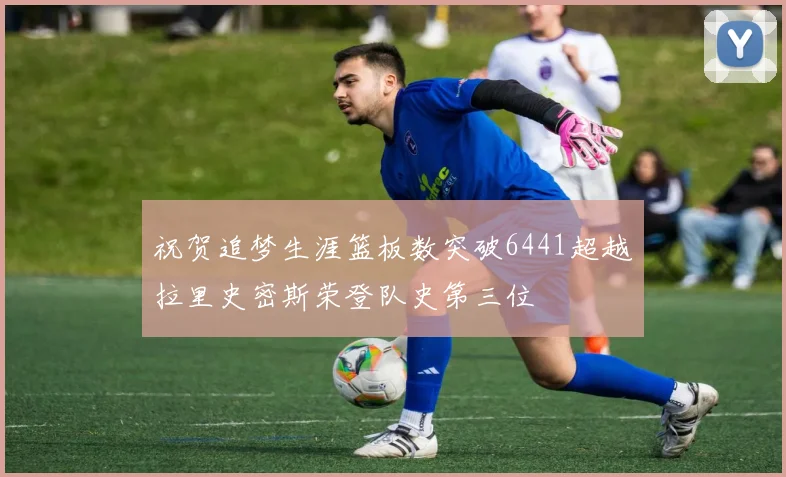 祝贺追梦生涯篮板数突破6441超越拉里史密斯荣登队史第三位