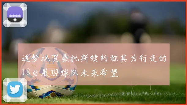 追梦祝贺桑托斯续约称其为行走的18分展现球队未来希望