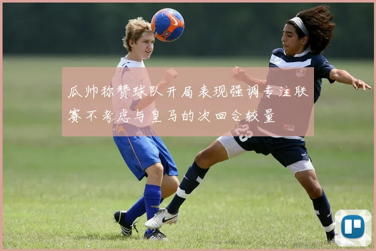 瓜帅称赞球队开局表现强调专注联赛不考虑与皇马的次回合较量