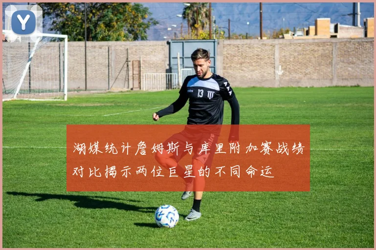 湖媒统计詹姆斯与库里附加赛战绩对比揭示两位巨星的不同命运