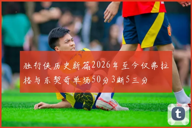 独行侠历史新篇2026年至今仅弗拉格与东契奇单场50分3断5三分