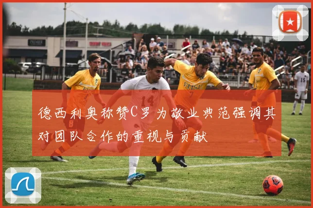 德西利奥称赞C罗为敬业典范强调其对团队合作的重视与贡献