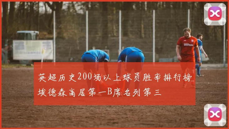 英超历史200场以上球员胜率排行榜埃德森高居第一B席名列第三