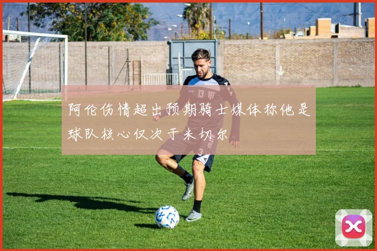 阿伦伤情超出预期骑士媒体称他是球队核心仅次于米切尔
