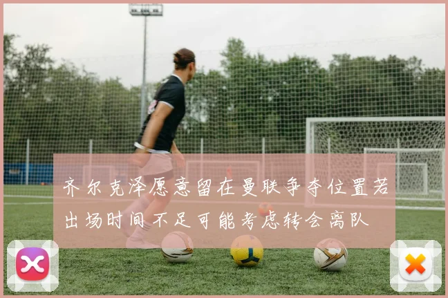 齐尔克泽愿意留在曼联争夺位置若出场时间不足可能考虑转会离队