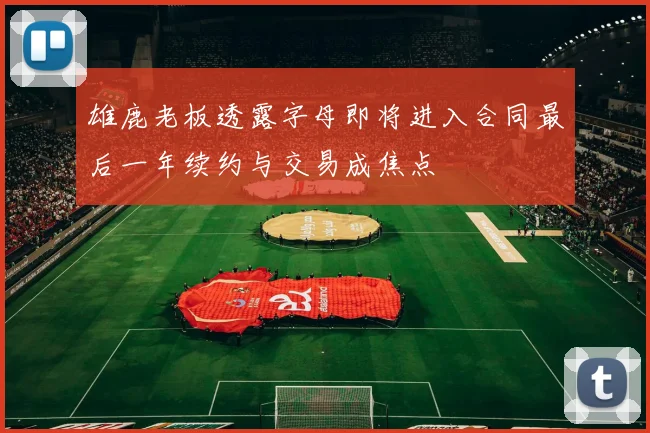雄鹿老板透露字母即将进入合同最后一年续约与交易成焦点