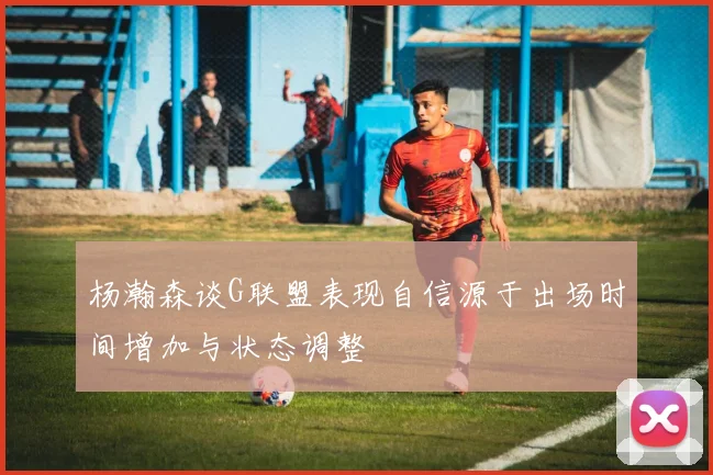 杨瀚森谈G联盟表现自信源于出场时间增加与状态调整