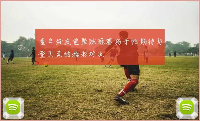 童年好友重聚欧冠赛场于帕期待与登贝莱的精彩对决