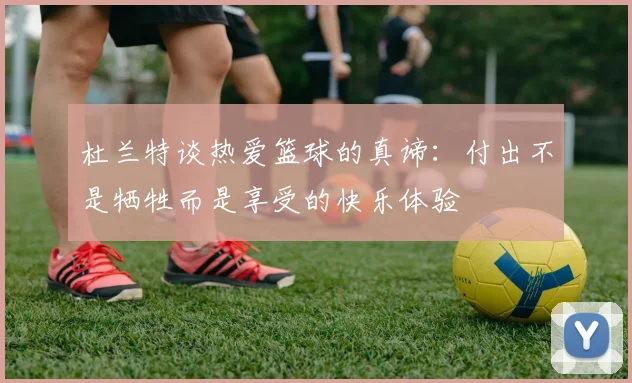 杜兰特谈热爱篮球的真谛：付出不是牺牲而是享受的快乐体验