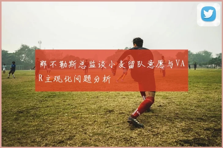 那不勒斯总监谈小麦留队意愿与VAR主观化问题分析