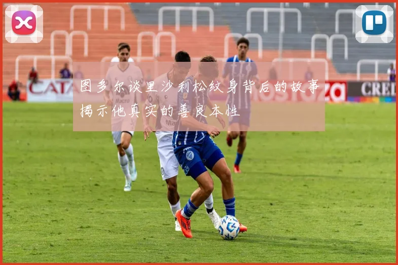 图多尔谈里沙利松纹身背后的故事揭示他真实的善良本性