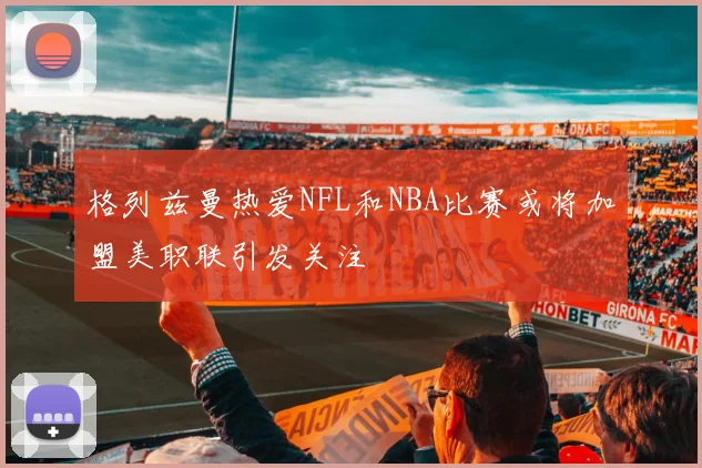 格列兹曼热爱NFL和NBA比赛或将加盟美职联引发关注