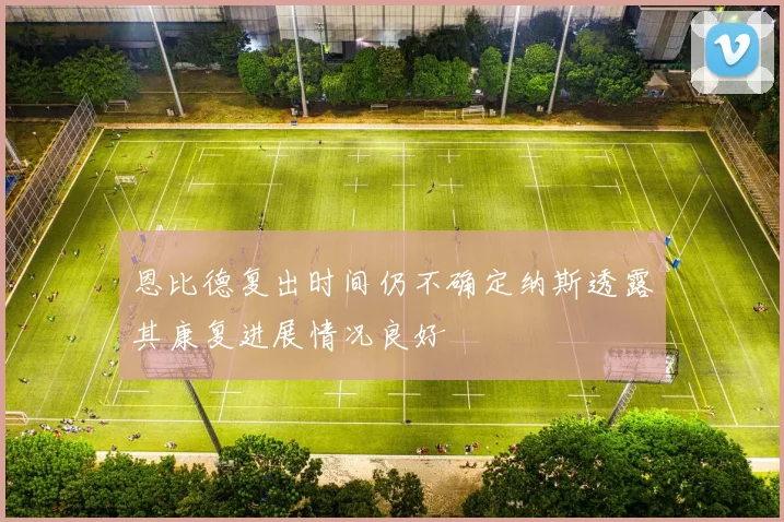 恩比德复出时间仍不确定纳斯透露其康复进展情况良好
