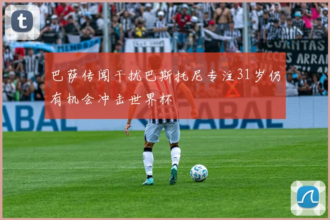 巴萨传闻干扰巴斯托尼专注31岁仍有机会冲击世界杯
