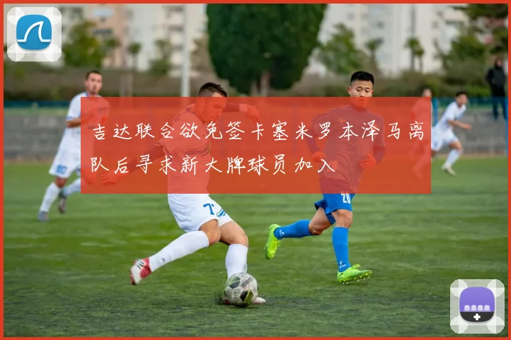 吉达联合欲免签卡塞米罗本泽马离队后寻求新大牌球员加入
